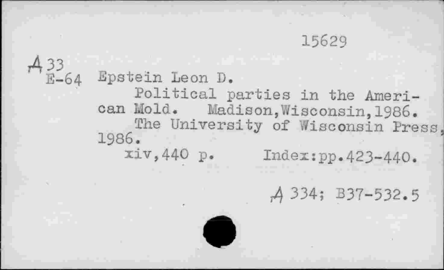 ﻿15629
33
E-64 Epstein Leon D.
Political parties in the American Mold.	Madison,Wisconsin,1986.
The University of Wisconsin Pres 1986.
xiv,44O p.	Index:pp.423-440.
334; B37-532.5